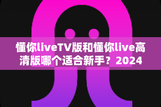 懂你liveTV版和懂你live高清版哪个适合新手？2024最新对比评测与选择指南