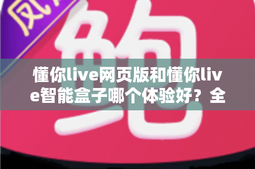 懂你live网页版和懂你live智能盒子哪个体验好?全方位深度对比评测,帮你找到最适合自己的观看方案 懂你live网页版和懂你live智能盒子哪个体验好?全方位深度对比评测,帮你找到最适合自己的观看方案