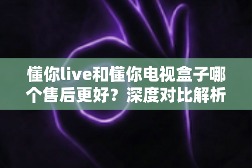 懂你live和懂你电视盒子哪个售后更好?深度对比解析,帮你选得放心用得安心 懂你live和懂你电视盒子哪个售后更好?深度对比解析,帮你选得放心用得安心