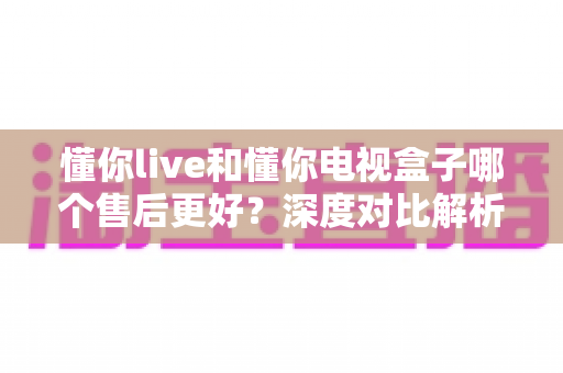 懂你live和懂你电视盒子哪个售后更好?深度对比解析,帮你选得放心用得安心 懂你live和懂你电视盒子哪个售后更好?深度对比解析,帮你选得放心用得安心