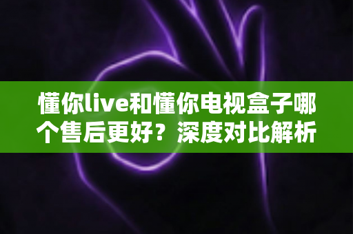 懂你live和懂你电视盒子哪个售后更好?深度对比解析,帮你选得放心用得安心 懂你live和懂你电视盒子哪个售后更好?深度对比解析,帮你选得放心用得安心