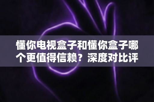 懂你电视盒子和懂你盒子哪个更值得信赖?深度对比评测帮你选对不选贵 懂你电视盒子和懂你盒子哪个更值得信赖?深度对比评测帮你选对不选贵