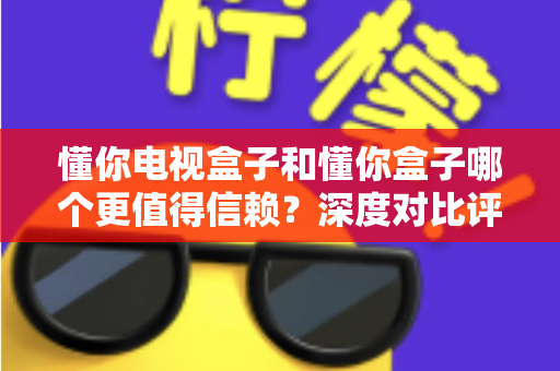 懂你电视盒子和懂你盒子哪个更值得信赖?深度对比评测帮你选对不选贵 懂你电视盒子和懂你盒子哪个更值得信赖?深度对比评测帮你选对不选贵