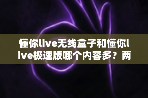 懂你live无线盒子和懂你live极速版哪个内容多?两大版本内容深度对比全解析 懂你live无线盒子和懂你live极速版哪个内容多?两大版本内容深度对比全解析