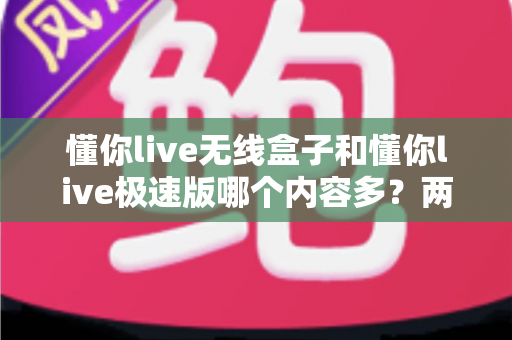 懂你live无线盒子和懂你live极速版哪个内容多?两大版本内容深度对比全解析 懂你live无线盒子和懂你live极速版哪个内容多?两大版本内容深度对比全解析