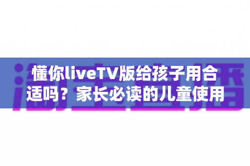 懂你liveTV版给孩子用合适吗?家长必读的儿童使用安全指南与实用建议 懂你liveTV版给孩子用合适吗?家长必读的儿童使用安全指南与实用建议