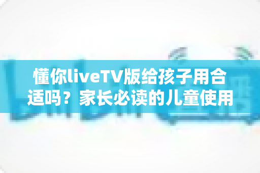 懂你liveTV版给孩子用合适吗?家长必读的儿童使用安全指南与实用建议 懂你liveTV版给孩子用合适吗?家长必读的儿童使用安全指南与实用建议