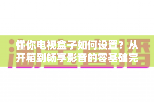 懂你电视盒子如何设置?从开箱到畅享影音的零基础完整教程 懂你电视盒子如何设置?从开箱到畅享影音的零基础完整教程