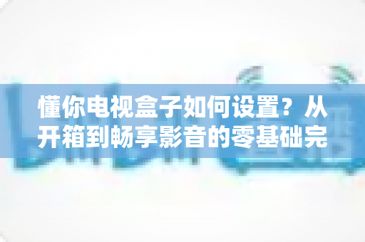 懂你电视盒子如何设置?从开箱到畅享影音的零基础完整教程 懂你电视盒子如何设置?从开箱到畅享影音的零基础完整教程