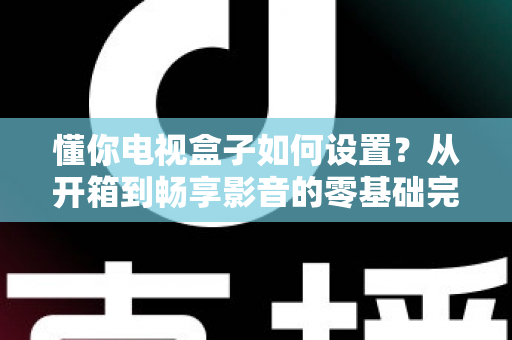 懂你电视盒子如何设置？从开箱到畅享影音的零基础完整教程