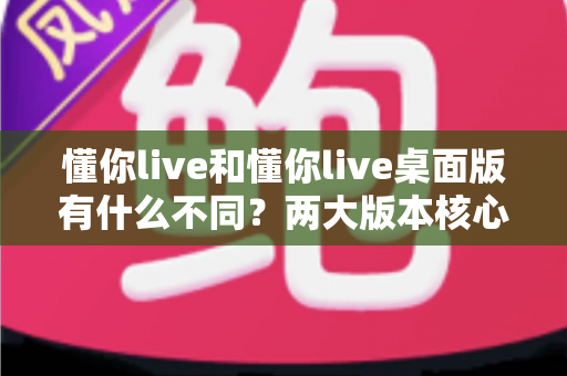 懂你live和懂你live桌面版有什么不同？两大版本核心差异全面解析与选择指南