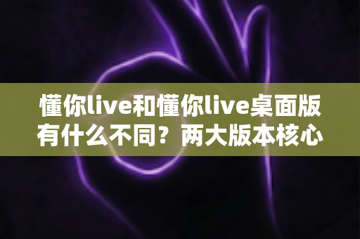 懂你live和懂你live桌面版有什么不同？两大版本核心差异全面解析与选择指南