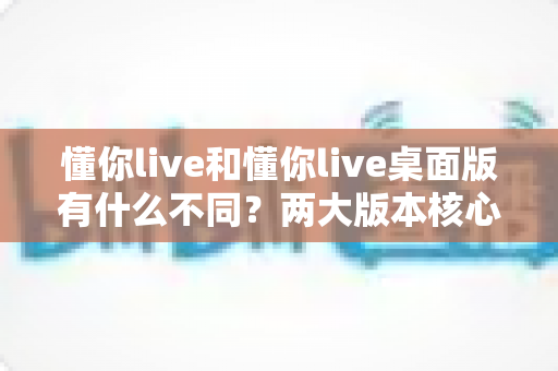 懂你live和懂你live桌面版有什么不同？两大版本核心差异全面解析与选择指南