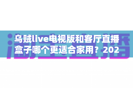 乌贼live电视版和客厅直播盒子哪个更适合家用？2025年家庭观影设备深度选购指南