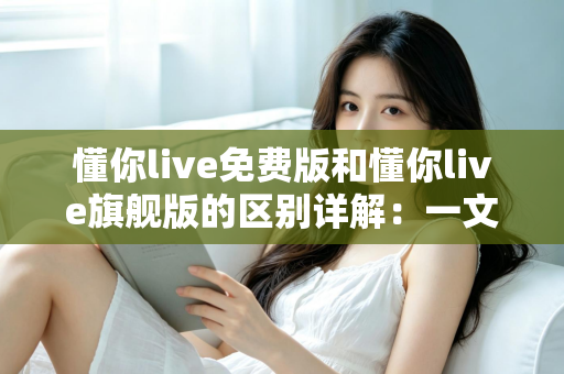 懂你live免费版和懂你live旗舰版的区别详解:一文看懂如何选择最适合你的版本 懂你live免费版和懂你live旗舰版的区别详解:一文看懂如何选择最适合你的版本