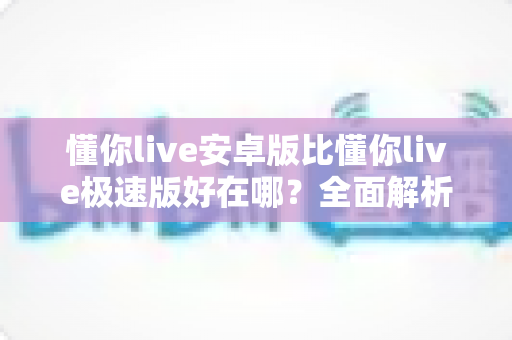 懂你live安卓版比懂你live极速版好在哪？全面解析两大版本的核心差异与选择指南