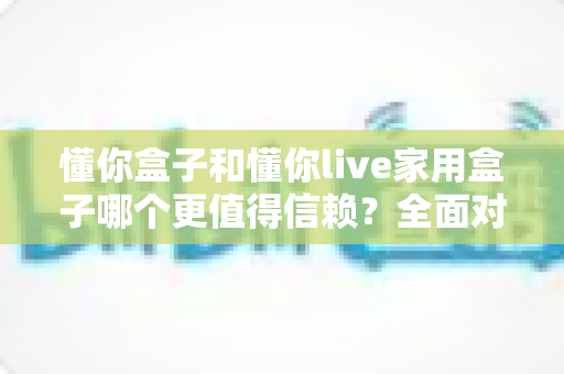 懂你盒子和懂你live家用盒子哪个更值得信赖？全面对比解析助你选购不踩坑