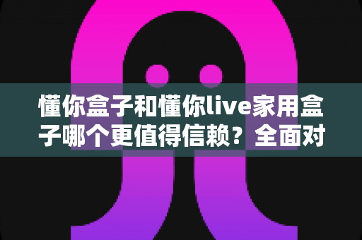 懂你盒子和懂你live家用盒子哪个更值得信赖？全面对比解析助你选购不踩坑