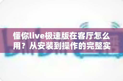 懂你live极速版在客厅怎么用?从安装到操作的完整实用指南,轻松开启大屏观看新体验 懂你live极速版在客厅怎么用?从安装到操作的完整实用指南,轻松开启大屏观看新体验