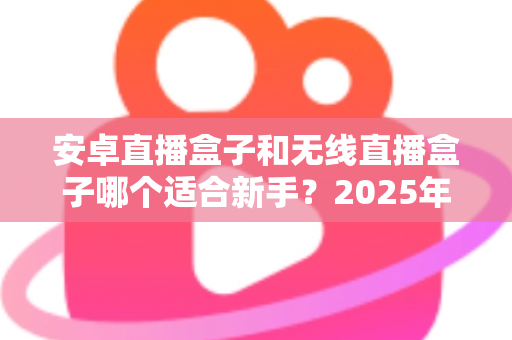 安卓直播盒子和无线直播盒子哪个适合新手?2025年新手直播设备选购全攻略与实用避坑指南 安卓直播盒子和无线直播盒子哪个适合新手?2025年新手直播设备选购全攻略与实用避坑指南