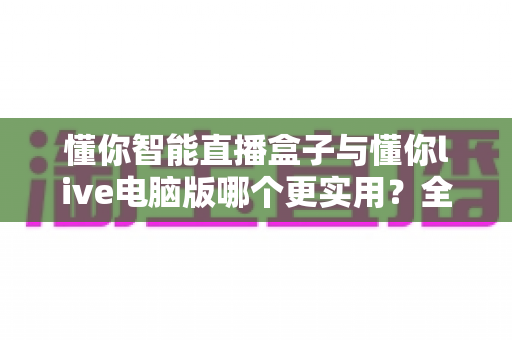 懂你智能直播盒子与懂你live电脑版哪个更实用?全面对比帮你选出最适合的直播神器 懂你智能直播盒子与懂你live电脑版哪个更实用?全面对比帮你选出最适合的直播神器