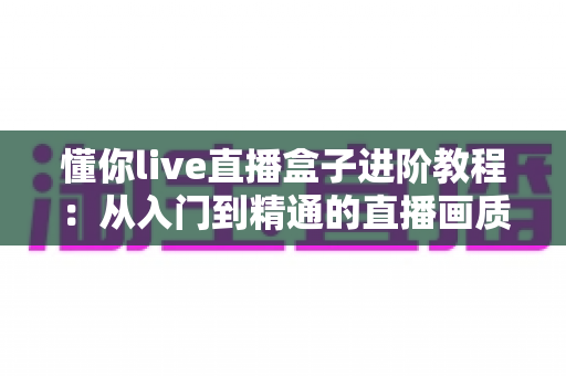 懂你live直播盒子进阶教程:从入门到精通的直播画质、推流与互动全面升级指南 懂你live直播盒子进阶教程:从入门到精通的直播画质、推流与互动全面升级指南
