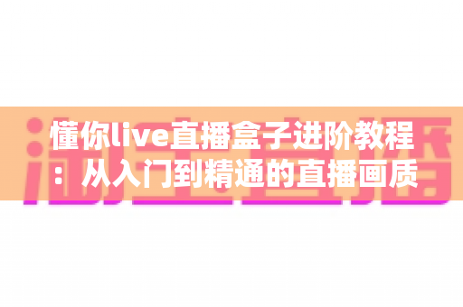 懂你live直播盒子进阶教程:从入门到精通的直播画质、推流与互动全面升级指南 懂你live直播盒子进阶教程:从入门到精通的直播画质、推流与互动全面升级指南