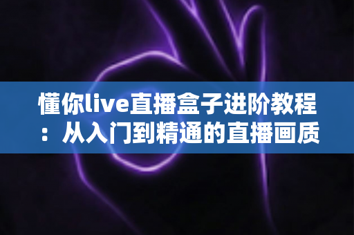 懂你live直播盒子进阶教程:从入门到精通的直播画质、推流与互动全面升级指南 懂你live直播盒子进阶教程:从入门到精通的直播画质、推流与互动全面升级指南