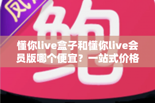 懂你live盒子和懂你live会员版哪个便宜?一站式价格对比与选购全攻略 懂你live盒子和懂你live会员版哪个便宜?一站式价格对比与选购全攻略