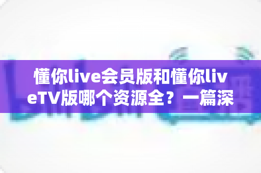 懂你live会员版和懂你liveTV版哪个资源全？一篇深度对比帮你选对版本