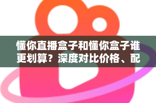 懂你直播盒子和懂你盒子谁更划算？深度对比价格、配置与真实性价比，帮你把钱花在刀刃上