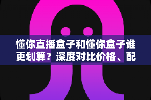 懂你直播盒子和懂你盒子谁更划算？深度对比价格、配置与真实性价比，帮你把钱花在刀刃上