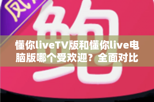 懂你liveTV版和懂你live电脑版哪个受欢迎？全面对比分析助你找到最适合的观看方式