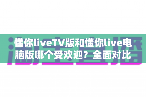 懂你liveTV版和懂你live电脑版哪个受欢迎？全面对比分析助你找到最适合的观看方式