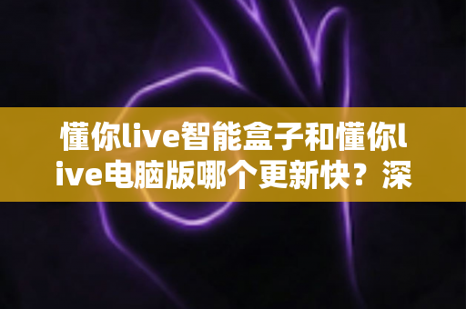 懂你live智能盒子和懂你live电脑版哪个更新快?深度对比解析与实用选择指南 懂你live智能盒子和懂你live电脑版哪个更新快?深度对比解析与实用选择指南