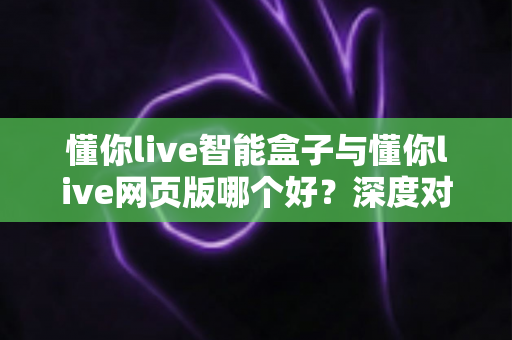 懂你live智能盒子与懂你live网页版哪个好?深度对比评测助你一步选对 懂你live智能盒子与懂你live网页版哪个好?深度对比评测助你一步选对