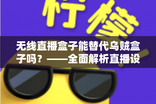 无线直播盒子能替代乌贼盒子吗？——全面解析直播设备的功能差异与选购指南