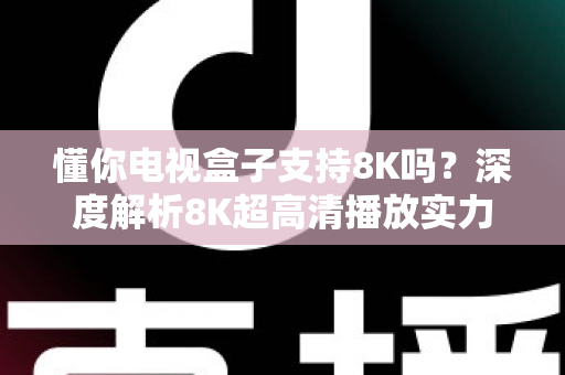 懂你电视盒子支持8K吗？深度解析8K超高清播放实力与选购全攻略