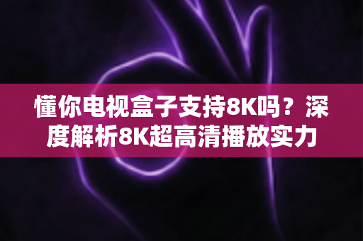 懂你电视盒子支持8K吗？深度解析8K超高清播放实力与选购全攻略