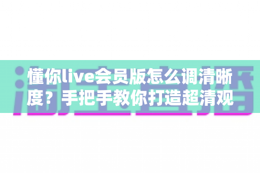 懂你live会员版怎么调清晰度?手把手教你打造超清观影体验的完整攻略 懂你live会员版怎么调清晰度?手把手教你打造超清观影体验的完整攻略