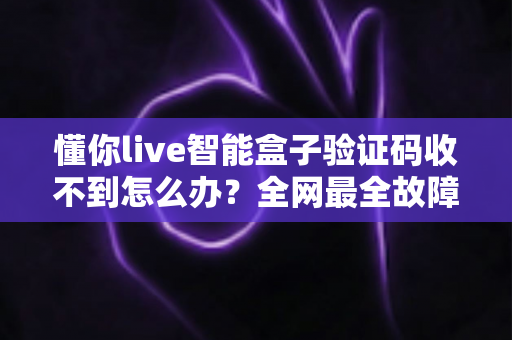 懂你live智能盒子验证码收不到怎么办？全网最全故障排查与解决攻略一览