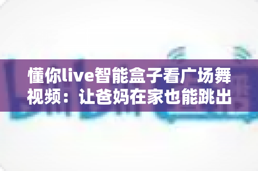 懂你live智能盒子看广场舞视频:让爸妈在家也能跳出精彩生活的电视机顶盒指南 懂你live智能盒子看广场舞视频:让爸妈在家也能跳出精彩生活的电视机顶盒指南