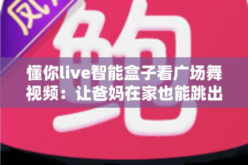 懂你live智能盒子看广场舞视频:让爸妈在家也能跳出精彩生活的电视机顶盒指南 懂你live智能盒子看广场舞视频:让爸妈在家也能跳出精彩生活的电视机顶盒指南