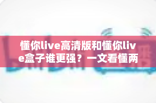 懂你live高清版和懂你live盒子谁更强?一文看懂两大版本差异,选对不踩坑 懂你live高清版和懂你live盒子谁更强?一文看懂两大版本差异,选对不踩坑