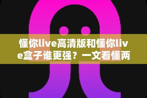 懂你live高清版和懂你live盒子谁更强?一文看懂两大版本差异,选对不踩坑 懂你live高清版和懂你live盒子谁更强?一文看懂两大版本差异,选对不踩坑