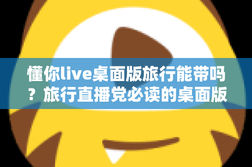 懂你live桌面版旅行能带吗?旅行直播党必读的桌面版携带与使用全攻略 懂你live桌面版旅行能带吗?旅行直播党必读的桌面版携带与使用全攻略