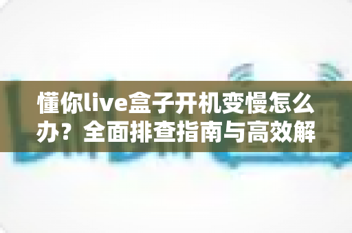 懂你live盒子开机变慢怎么办?全面排查指南与高效解决方案分享 懂你live盒子开机变慢怎么办?全面排查指南与高效解决方案分享