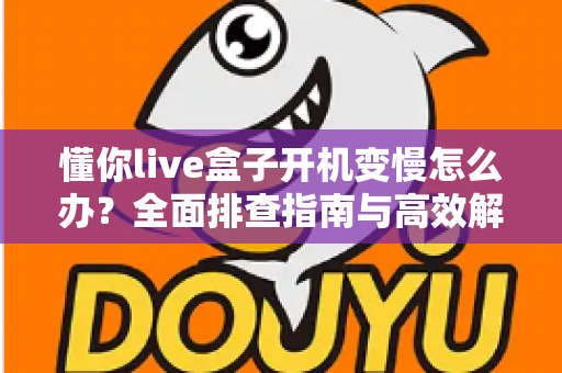 懂你live盒子开机变慢怎么办?全面排查指南与高效解决方案分享 懂你live盒子开机变慢怎么办?全面排查指南与高效解决方案分享