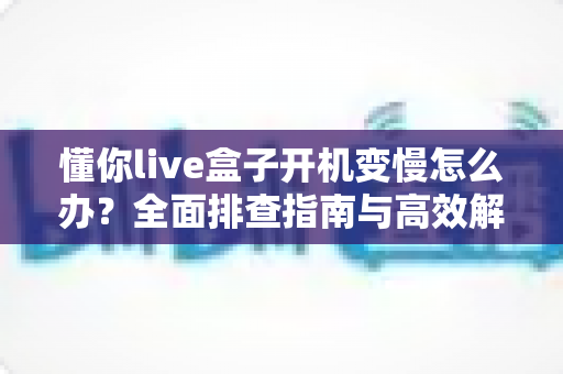 懂你live盒子开机变慢怎么办?全面排查指南与高效解决方案分享 懂你live盒子开机变慢怎么办?全面排查指南与高效解决方案分享