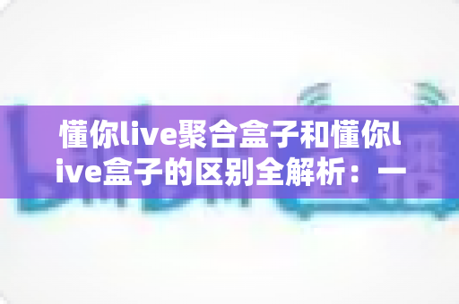 懂你live聚合盒子和懂你live盒子的区别全解析:一文看懂两款产品的差异,帮你选对不踩坑 懂你live聚合盒子和懂你live盒子的区别全解析:一文看懂两款产品的差异,帮你选对不踩坑